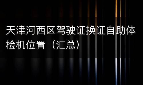 天津河西区驾驶证换证自助体检机位置（汇总）