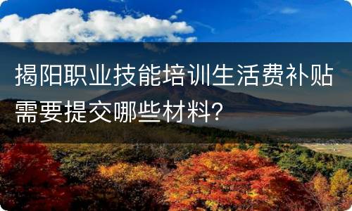 揭阳职业技能培训生活费补贴需要提交哪些材料？