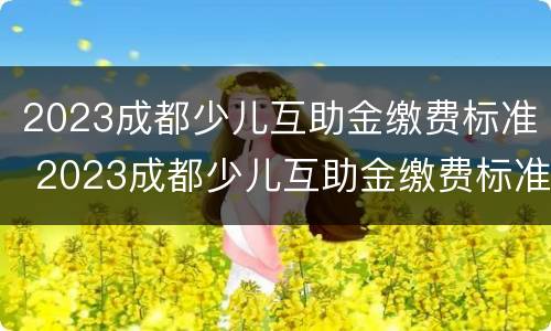 2023成都少儿互助金缴费标准 2023成都少儿互助金缴费标准是什么