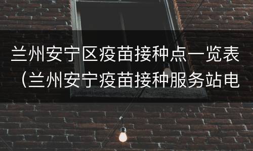 兰州安宁区疫苗接种点一览表（兰州安宁疫苗接种服务站电话）