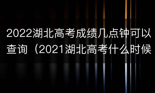 2022湖北高考成绩几点钟可以查询（2021湖北高考什么时候查成绩）