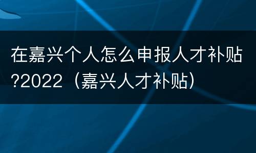 在嘉兴个人怎么申报人才补贴?2022（嘉兴人才补贴）