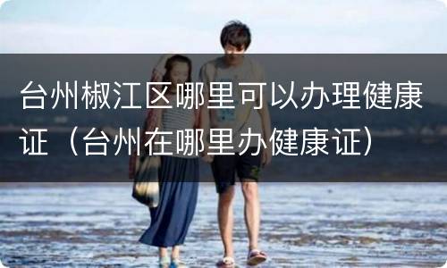 台州椒江区哪里可以办理健康证（台州在哪里办健康证）