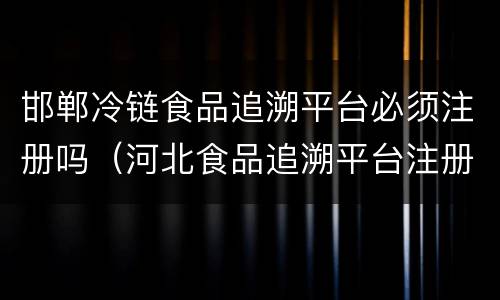 邯郸冷链食品追溯平台必须注册吗（河北食品追溯平台注册流程）