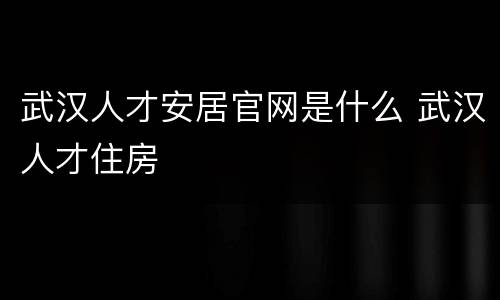 武汉人才安居官网是什么 武汉人才住房
