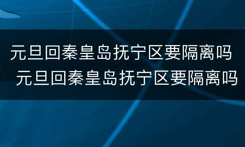 元旦回秦皇岛抚宁区要隔离吗 元旦回秦皇岛抚宁区要隔离吗今天