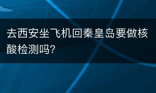 去西安坐飞机回秦皇岛要做核酸检测吗？