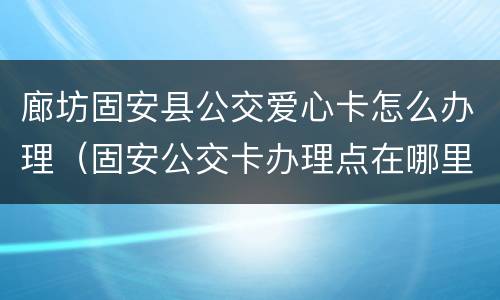 廊坊固安县公交爱心卡怎么办理（固安公交卡办理点在哪里?）
