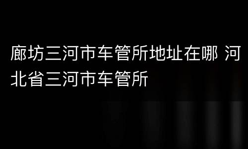 廊坊三河市车管所地址在哪 河北省三河市车管所