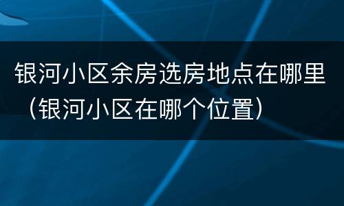 银河小区余房选房地点在哪里（银河小区在哪个位置）