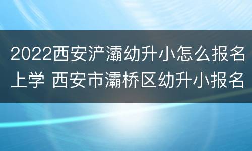 2022西安浐灞幼升小怎么报名上学 西安市灞桥区幼升小报名时间