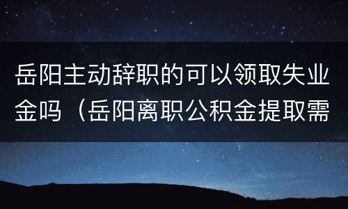 岳阳主动辞职的可以领取失业金吗（岳阳离职公积金提取需要什么手续）