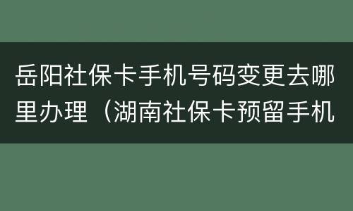 岳阳社保卡手机号码变更去哪里办理（湖南社保卡预留手机号）