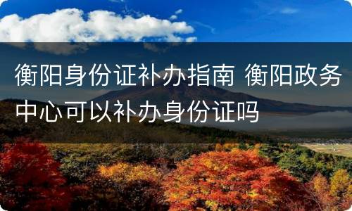 衡阳身份证补办指南 衡阳政务中心可以补办身份证吗