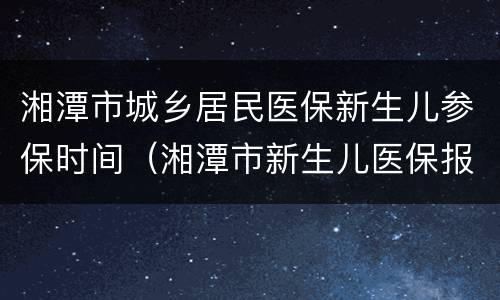 湘潭市城乡居民医保新生儿参保时间（湘潭市新生儿医保报销比例）