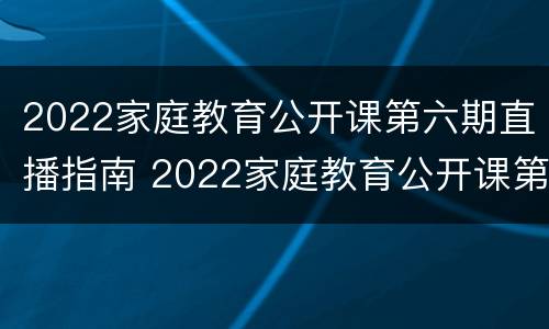 2022家庭教育公开课第六期直播指南 2022家庭教育公开课第六期直播指南下载