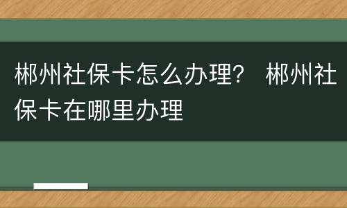 郴州社保卡怎么办理？ 郴州社保卡在哪里办理