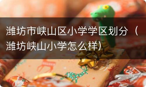 潍坊市峡山区小学学区划分（潍坊峡山小学怎么样）