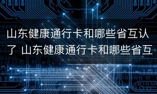山东健康通行卡和哪些省互认了 山东健康通行卡和哪些省互认了呢