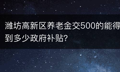 潍坊高新区养老金交500的能得到多少政府补贴？