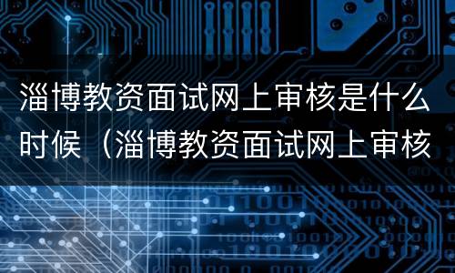 淄博教资面试网上审核是什么时候（淄博教资面试网上审核是什么时候的）
