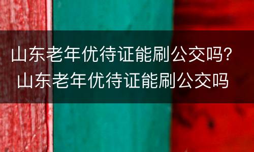 山东老年优待证能刷公交吗？ 山东老年优待证能刷公交吗