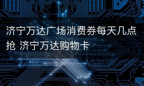 济宁万达广场消费券每天几点抢 济宁万达购物卡