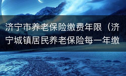 济宁市养老保险缴费年限（济宁城镇居民养老保险每一年缴费日期）