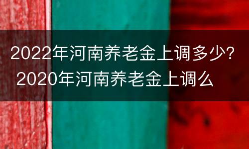 2022年河南养老金上调多少？ 2020年河南养老金上调么
