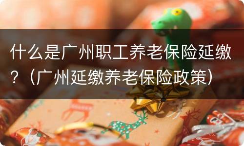 什么是广州职工养老保险延缴?（广州延缴养老保险政策）