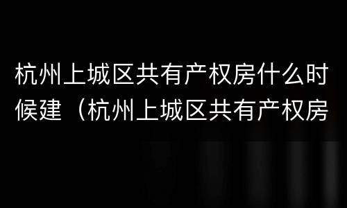 杭州上城区共有产权房什么时候建（杭州上城区共有产权房什么时候建的）