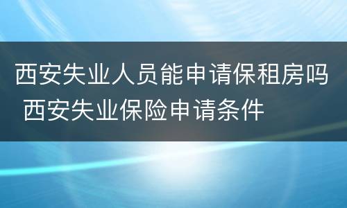 西安失业人员能申请保租房吗 西安失业保险申请条件