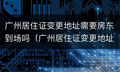 广州居住证变更地址需要房东到场吗（广州居住证变更地址要多久）
