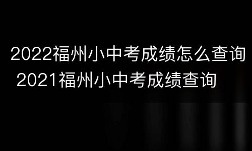 2022福州小中考成绩怎么查询 2021福州小中考成绩查询