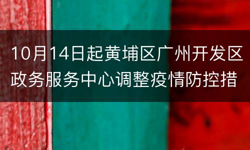 10月14日起黄埔区广州开发区政务服务中心调整疫情防控措施