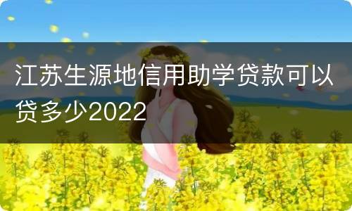 江苏生源地信用助学贷款可以贷多少2022