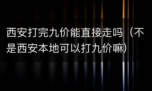 西安打完九价能直接走吗（不是西安本地可以打九价嘛）