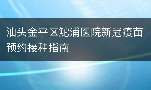 汕头金平区鮀浦医院新冠疫苗预约接种指南