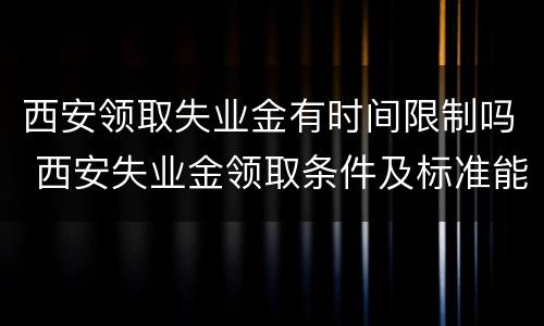 西安领取失业金有时间限制吗 西安失业金领取条件及标准能领几个月