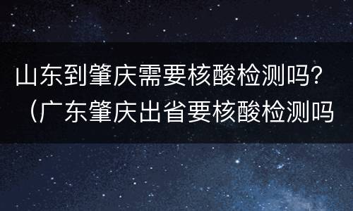 山东到肇庆需要核酸检测吗？（广东肇庆出省要核酸检测吗）