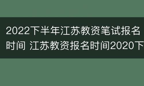2022下半年江苏教资笔试报名时间 江苏教资报名时间2020下半年