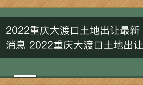 2022重庆大渡口土地出让最新消息 2022重庆大渡口土地出让最新消息公布