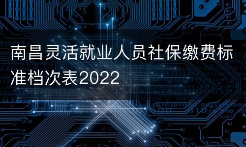 南昌灵活就业人员社保缴费标准档次表2022