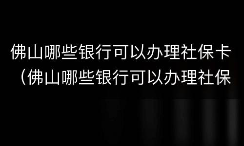 佛山哪些银行可以办理社保卡（佛山哪些银行可以办理社保卡业务）