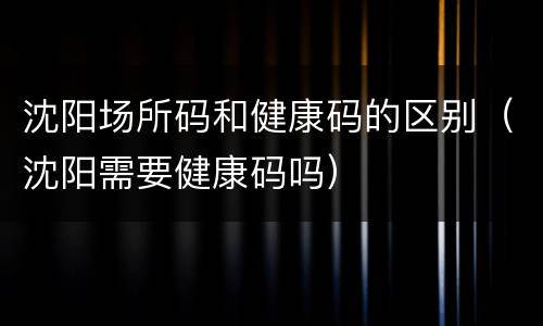 沈阳场所码和健康码的区别（沈阳需要健康码吗）