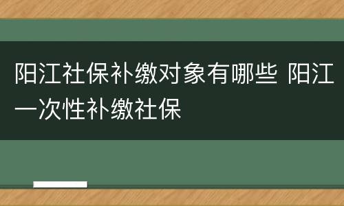 阳江社保补缴对象有哪些 阳江一次性补缴社保