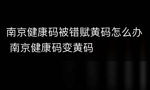 南京健康码被错赋黄码怎么办 南京健康码变黄码