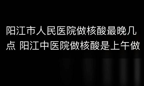 阳江市人民医院做核酸最晚几点 阳江中医院做核酸是上午做还是下午做