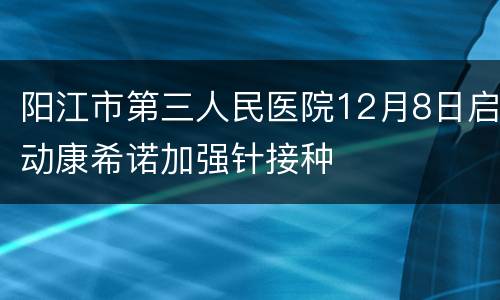 阳江市第三人民医院12月8日启动康希诺加强针接种