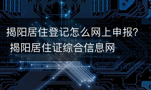 揭阳居住登记怎么网上申报？ 揭阳居住证综合信息网